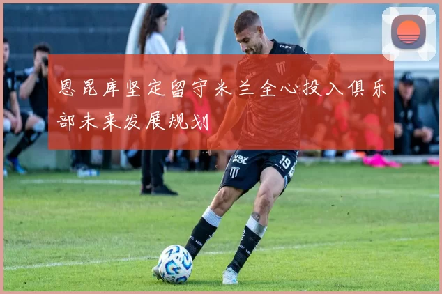 恩昆库坚定留守米兰全心投入俱乐部未来发展规划