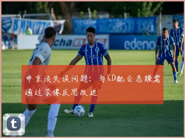 申京谈失误问题：与KD配合急躁需通过录像反思改进