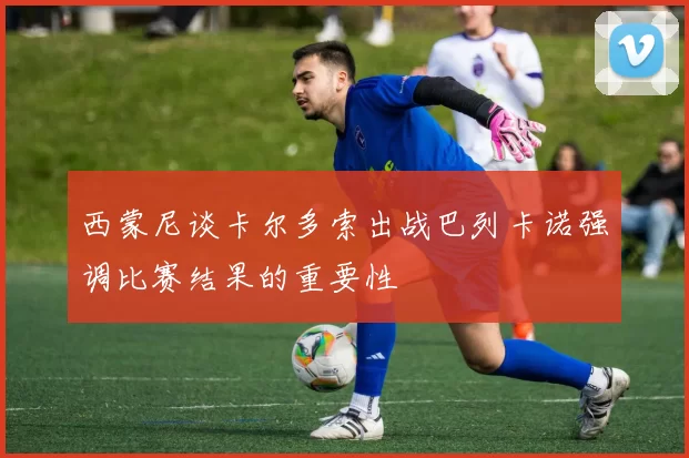 西蒙尼谈卡尔多索出战巴列卡诺强调比赛结果的重要性