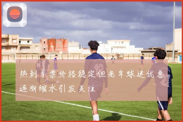 热刺季票价格稳定但老年球迷优惠逐渐缩水引发关注