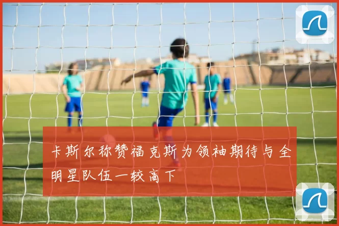 卡斯尔称赞福克斯为领袖期待与全明星队伍一较高下