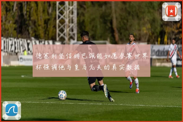 德塞利坚信姆巴佩能如愿参赛世界杯强调他与皇马无关的真实数据