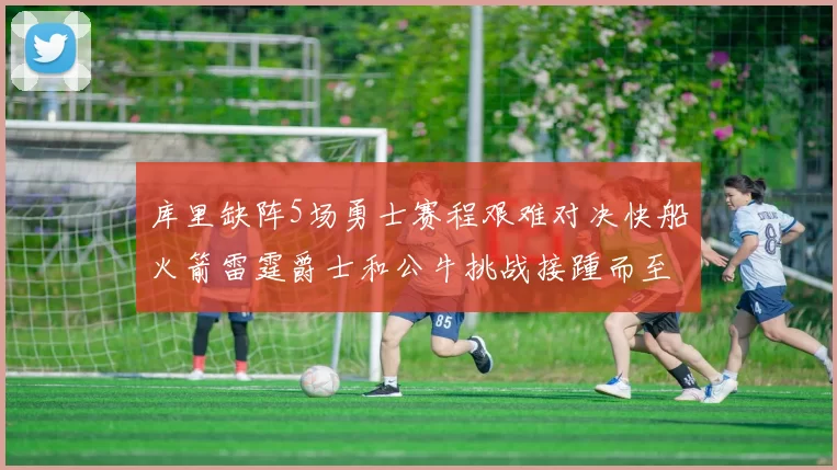 库里缺阵5场勇士赛程艰难对决快船火箭雷霆爵士和公牛挑战接踵而至