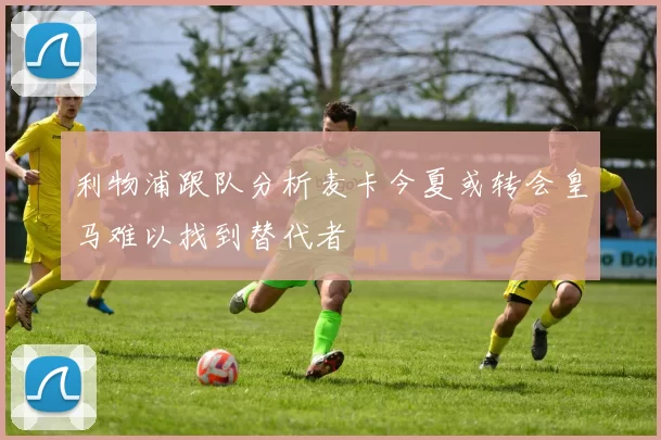 利物浦跟队分析麦卡今夏或转会皇马难以找到替代者