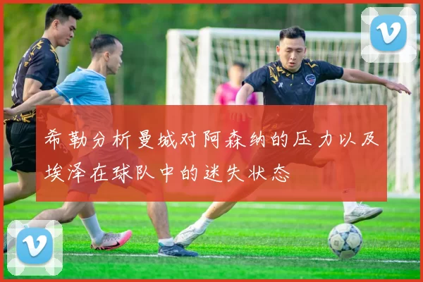 希勒分析曼城对阿森纳的压力以及埃泽在球队中的迷失状态