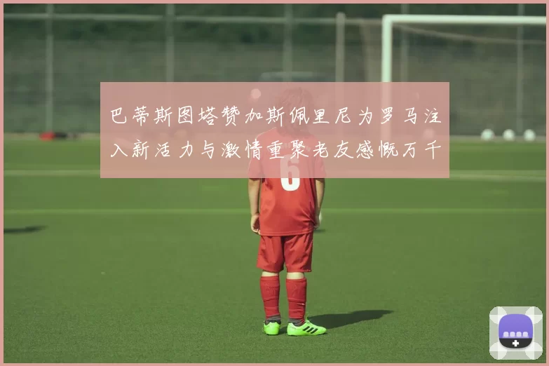 巴蒂斯图塔赞加斯佩里尼为罗马注入新活力与激情重聚老友感慨万千