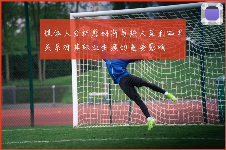 媒体人分析詹姆斯与热火莱利四年关系对其职业生涯的重要影响