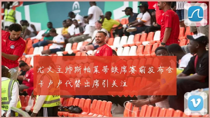 尤文主帅斯帕莱蒂缺席赛前发布会卡卢卢代替出席引关注