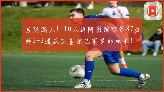 后防漏人！10人迈阿密国际第87分钟2-2遭瓜亚基尔巴塞罗那绝平！