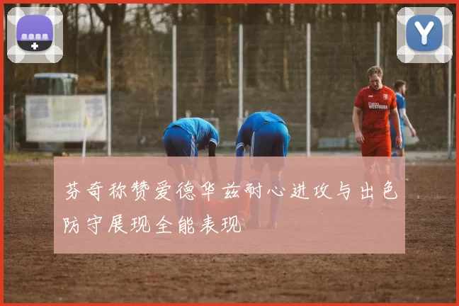 芬奇称赞爱德华兹耐心进攻与出色防守展现全能表现