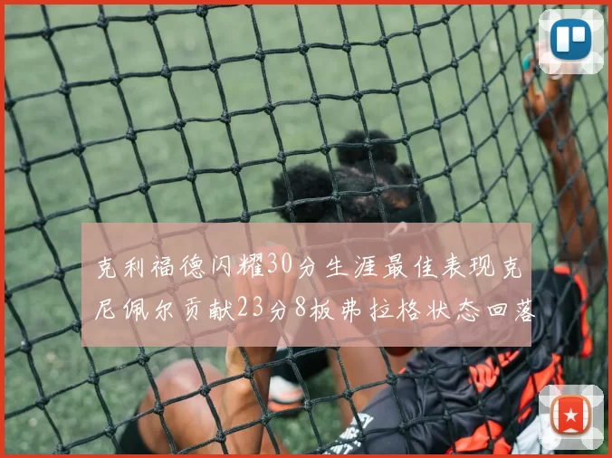 克利福德闪耀30分生涯最佳表现克尼佩尔贡献23分8板弗拉格状态回落仅得14分